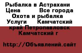 Рыбалка в Астрахани › Цена ­ 500 - Все города Охота и рыбалка » Услуги   . Камчатский край,Петропавловск-Камчатский г.